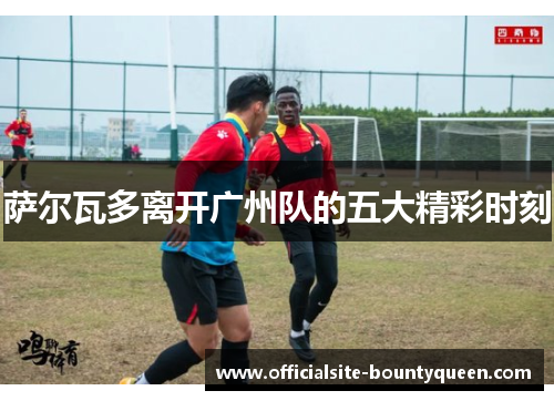 萨尔瓦多离开广州队的五大精彩时刻