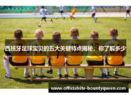 西班牙足球宝贝的五大关键特点揭秘，你了解多少