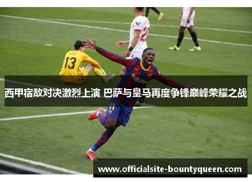 西甲宿敌对决激烈上演 巴萨与皇马再度争锋巅峰荣耀之战