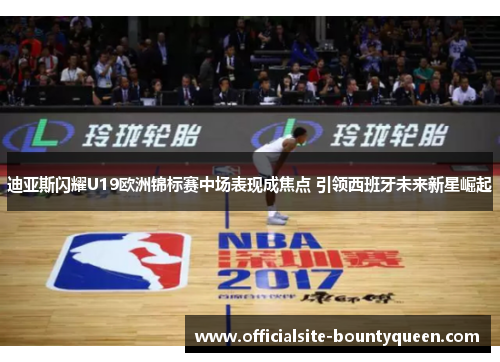 迪亚斯闪耀U19欧洲锦标赛中场表现成焦点 引领西班牙未来新星崛起