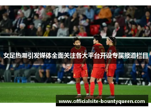 女足热潮引发媒体全面关注各大平台开设专属报道栏目