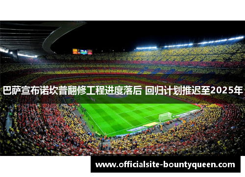 巴萨宣布诺坎普翻修工程进度落后 回归计划推迟至2025年