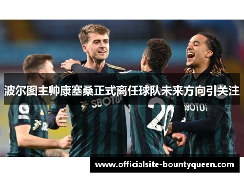 波尔图主帅康塞桑正式离任球队未来方向引关注