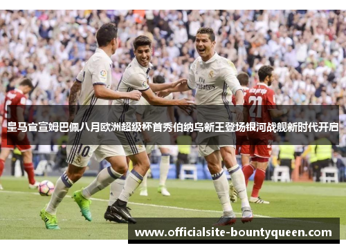 皇马官宣姆巴佩八月欧洲超级杯首秀伯纳乌新王登场银河战舰新时代开启